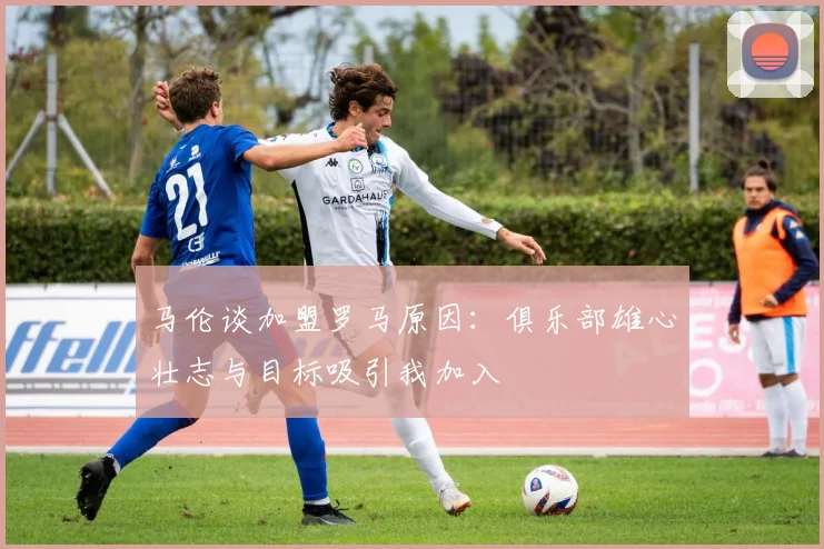 马伦谈加盟罗马原因：俱乐部雄心壮志与目标吸引我加入
