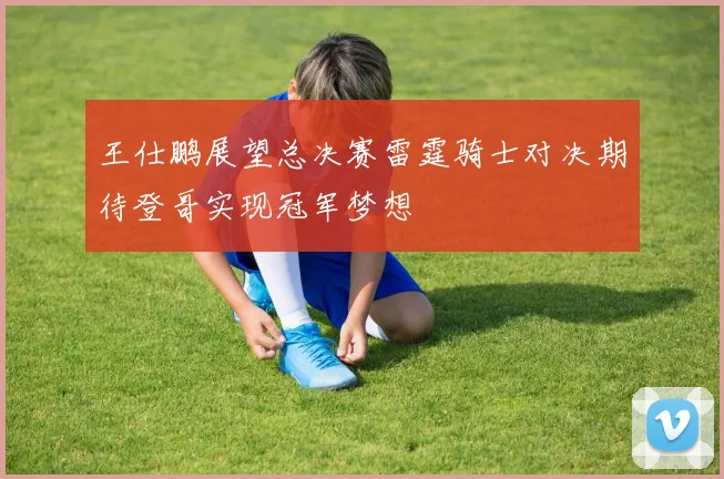 王仕鹏展望总决赛雷霆骑士对决期待登哥实现冠军梦想