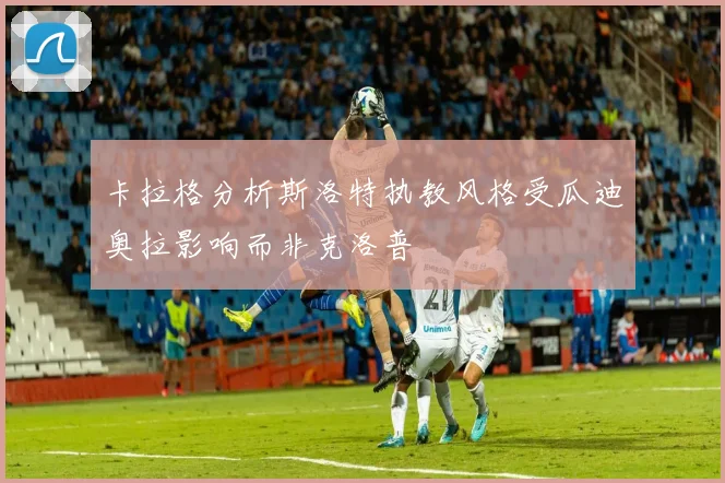 卡拉格分析斯洛特执教风格受瓜迪奥拉影响而非克洛普