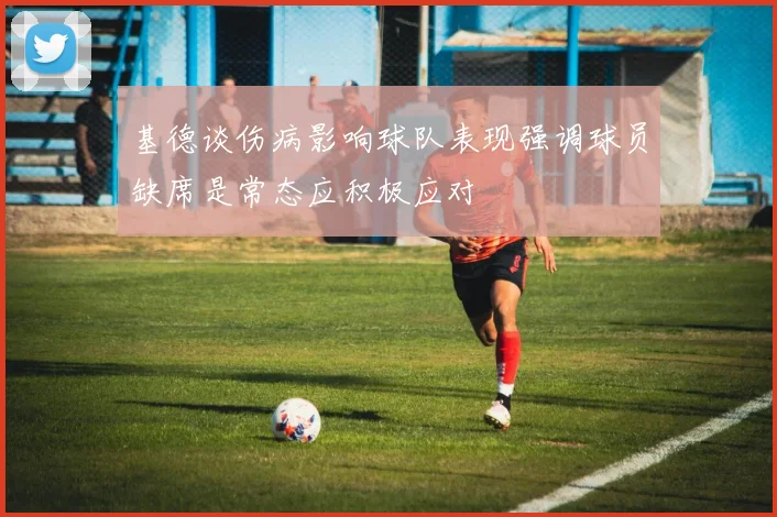 基德谈伤病影响球队表现强调球员缺席是常态应积极应对