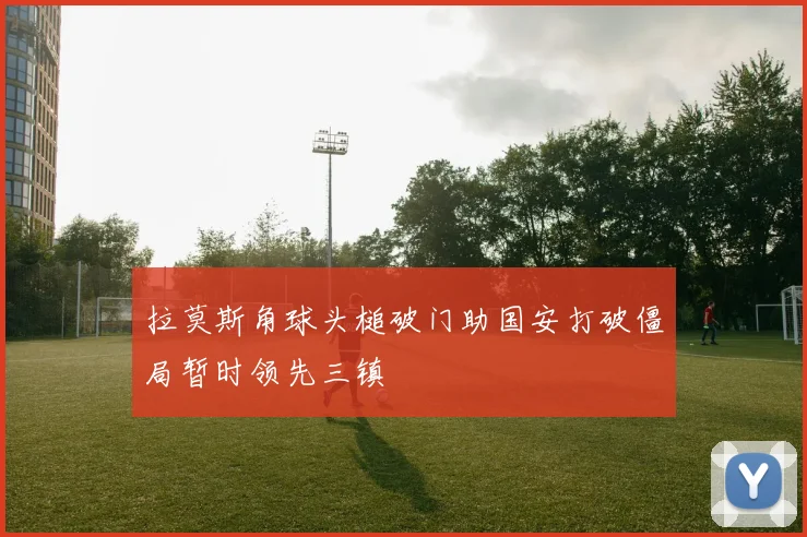 拉莫斯角球头槌破门助国安打破僵局暂时领先三镇