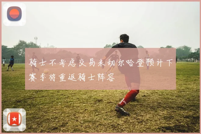 骑士不考虑交易米切尔哈登预计下赛季将重返骑士阵容