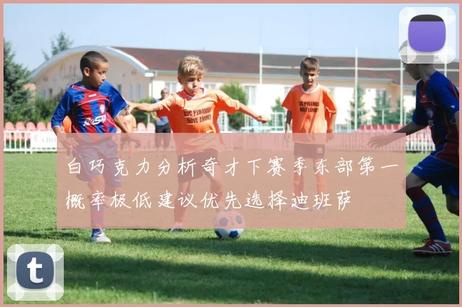 白巧克力分析奇才下赛季东部第一概率极低建议优先选择迪班萨