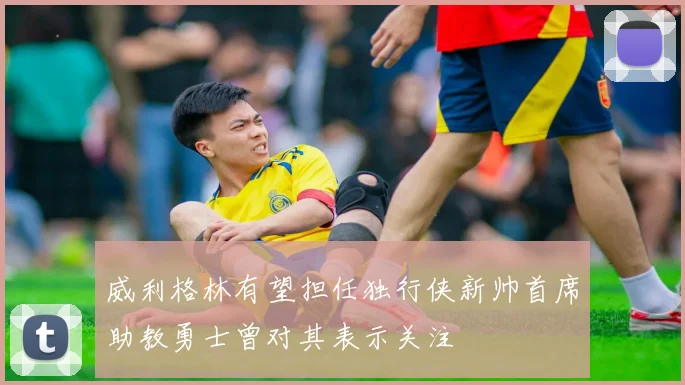 威利格林有望担任独行侠新帅首席助教勇士曾对其表示关注