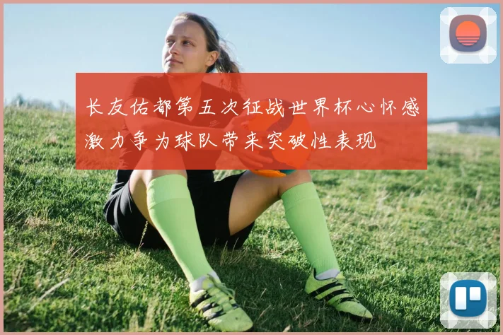 长友佑都第五次征战世界杯心怀感激力争为球队带来突破性表现