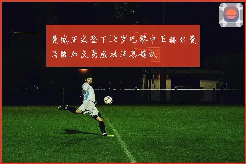 曼城正式签下18岁巴黎中卫赫尔曼马隆加交易成功消息确认