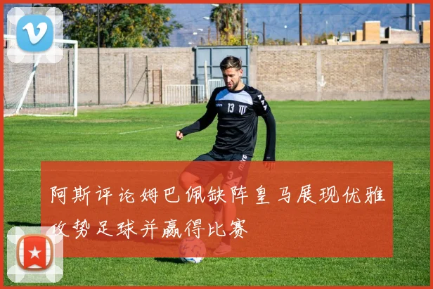 阿斯评论姆巴佩缺阵皇马展现优雅攻势足球并赢得比赛