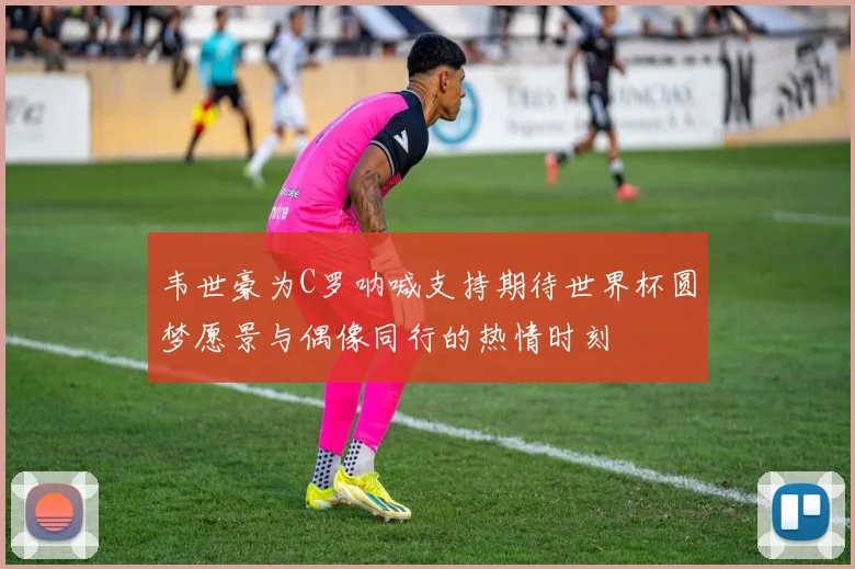 韦世豪为C罗呐喊支持期待世界杯圆梦愿景与偶像同行的热情时刻