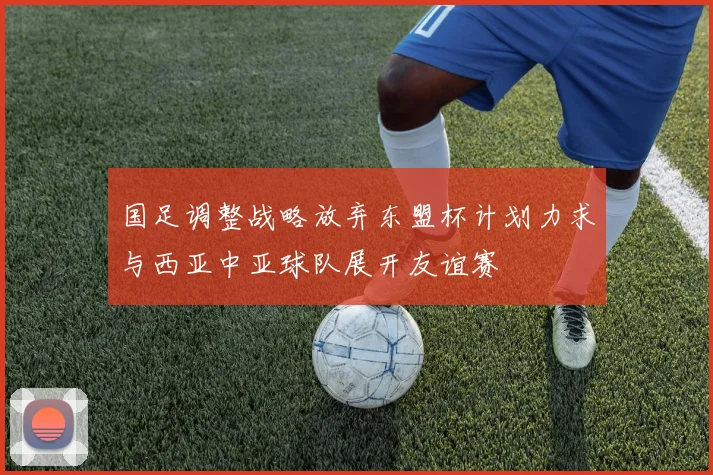 国足调整战略放弃东盟杯计划力求与西亚中亚球队展开友谊赛
