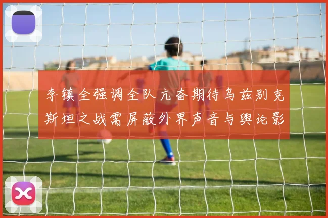 李镇全强调全队亢奋期待乌兹别克斯坦之战需屏蔽外界声音与舆论影响