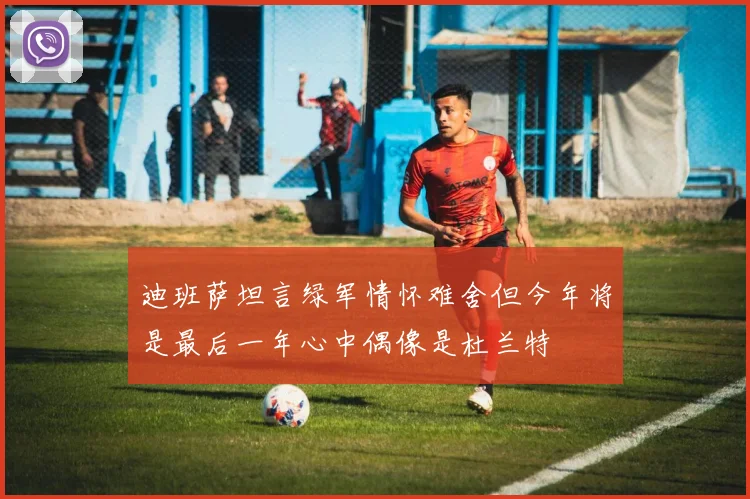 迪班萨坦言绿军情怀难舍但今年将是最后一年心中偶像是杜兰特