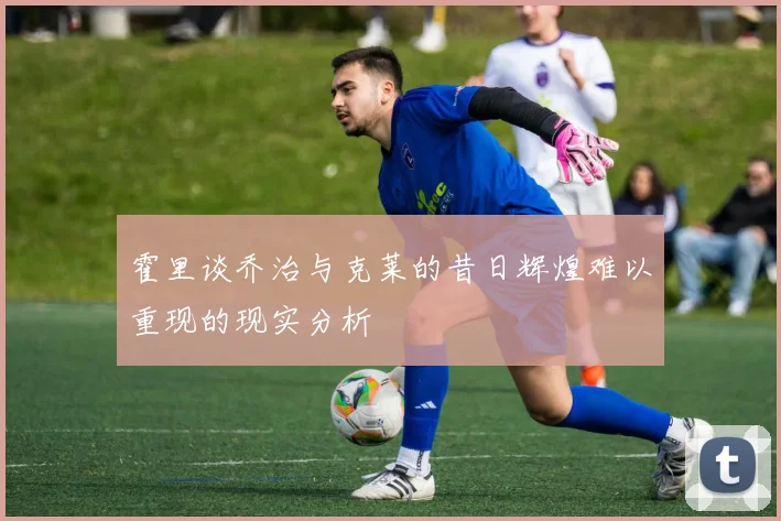 霍里谈乔治与克莱的昔日辉煌难以重现的现实分析